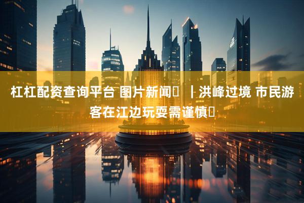 杠杠配资查询平台 图片新闻‌｜洪峰过境 市民游客在江边玩耍需谨慎‌