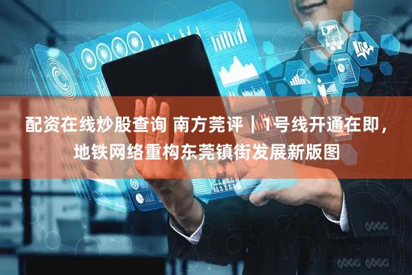 配资在线炒股查询 南方莞评｜1号线开通在即，地铁网络重构东莞镇街发展新版图