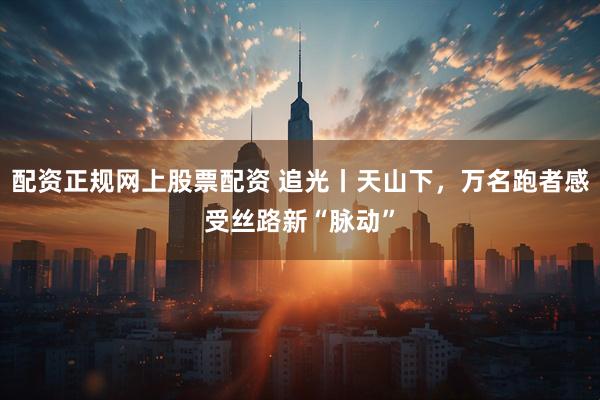 配资正规网上股票配资 追光丨天山下，万名跑者感受丝路新“脉动”