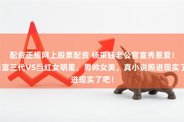 配资正规网上股票配资 杨采钰老公官宣秀恩爱！超豪富三代VS当红女明星，男帅女美，真小说照进现实了吧！