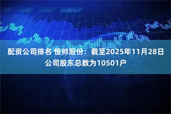 配资公司排名 恒帅股份：截至2025年11月28日公司股东总数为10501户