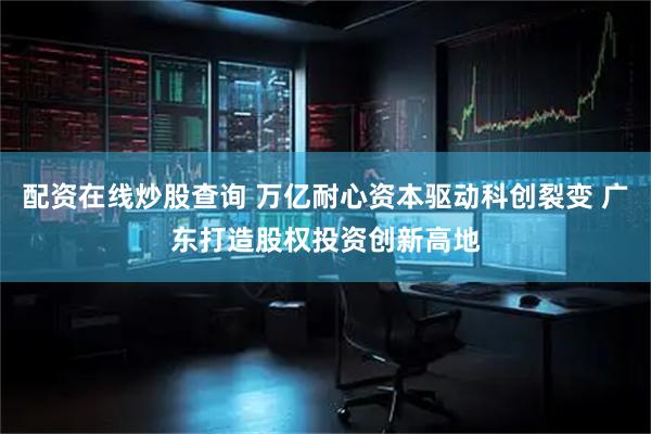 配资在线炒股查询 万亿耐心资本驱动科创裂变 广东打造股权投资创新高地