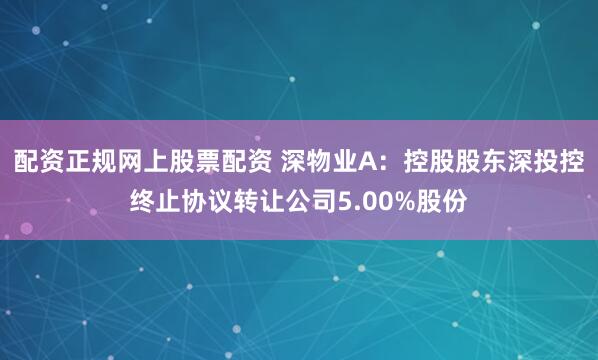 配资正规网上股票配资 深物业A:控股股东深投控终止协议转让公司5.00%股份