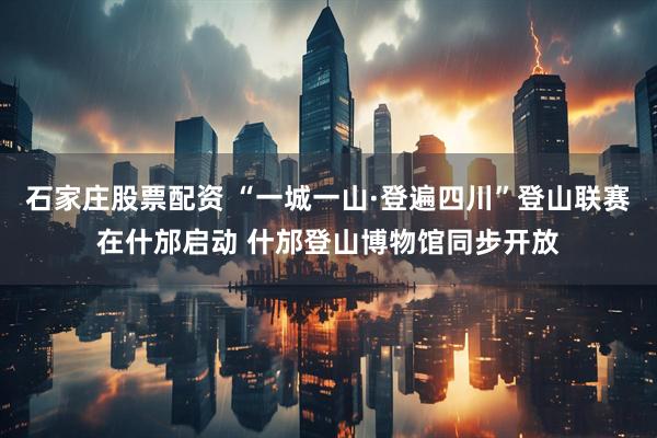 石家庄股票配资 “一城一山·登遍四川”登山联赛在什邡启动 什邡登山博物馆同步开放