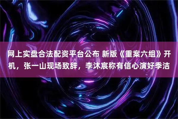 网上实盘合法配资平台公布 新版《重案六组》开机，张一山现场致辞，李沐宸称有信心演好季洁
