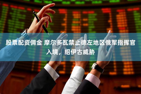 股票配资佣金 摩尔多瓦禁止德左地区俄军指挥官入境，绍伊古威胁