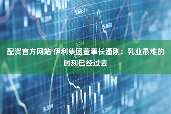 配资官方网站 伊利集团董事长潘刚：乳业最难的时刻已经过去