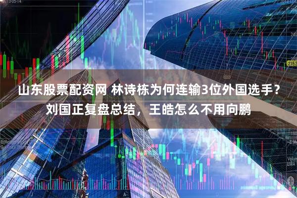 山东股票配资网 林诗栋为何连输3位外国选手？刘国正复盘总结，王皓怎么不用向鹏