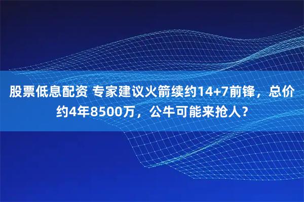 股票低息配资 专家建议火箭续约14+7前锋，总价约4年8500万，公牛可能来抢人？