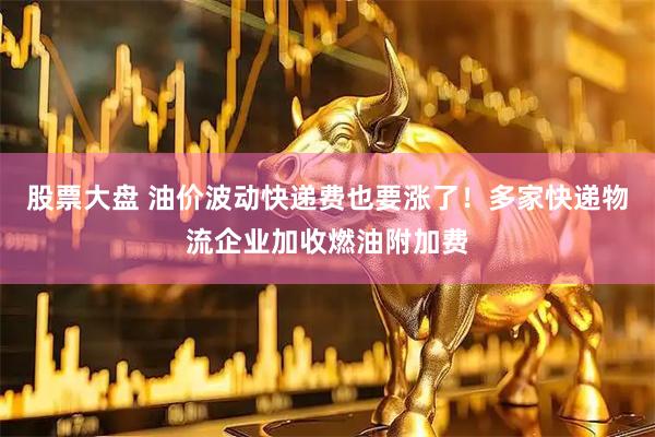 股票大盘 油价波动快递费也要涨了！多家快递物流企业加收燃油附加费
