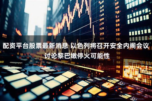 配资平台股票最新消息 以色列将召开安全内阁会议 讨论黎巴嫩停火可能性