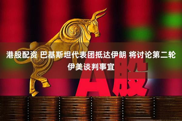 港股配资 巴基斯坦代表团抵达伊朗 将讨论第二轮伊美谈判事宜