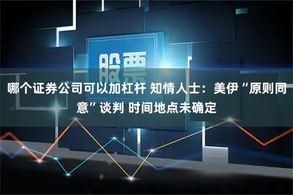 哪个证券公司可以加杠杆 知情人士：美伊“原则同意”谈判 时间地点未确定