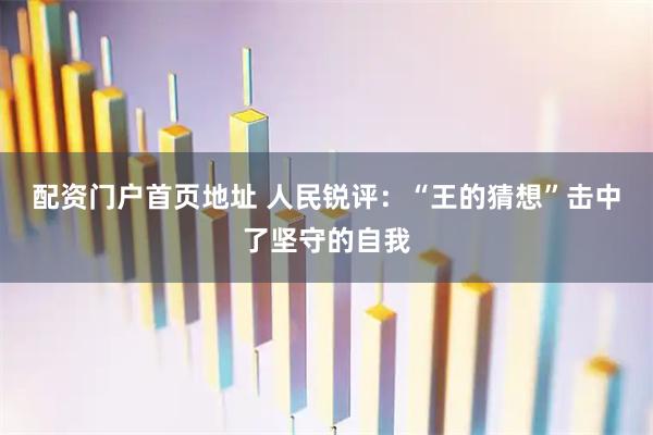 配资门户首页地址 人民锐评：“王的猜想”击中了坚守的自我