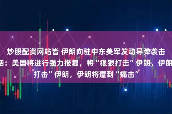 炒股配资网站皆 伊朗向驻中东美军发动导弹袭击，特朗普放狠话：美国将进行强力报复，将“狠狠打击”伊朗，伊朗将遭到“痛击”