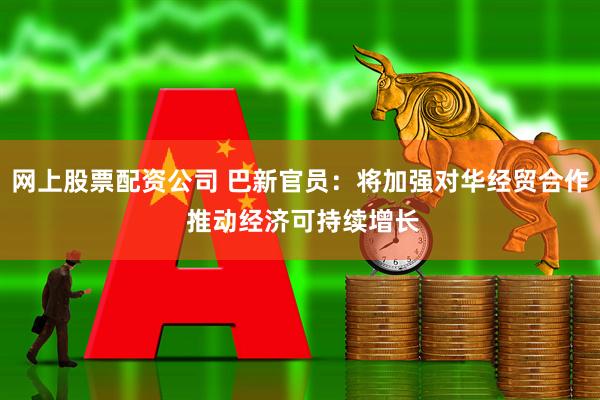 网上股票配资公司 巴新官员：将加强对华经贸合作 推动经济可持续增长