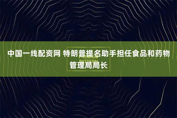 中国一线配资网 特朗普提名助手担任食品和药物管理局局长