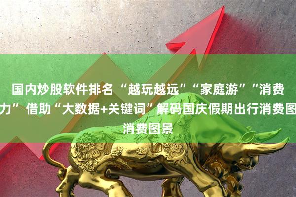 国内炒股软件排名 “越玩越远”“家庭游”“消费活力” 借助“大数据+关键词”解码国庆假期出行消费图景