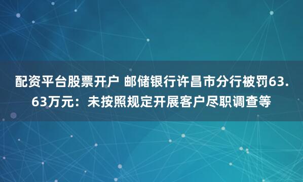 配资平台股票开户 邮储银行许昌市分行被罚63.63万元:未按照规定开展客户尽职调查等